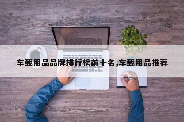 车载用品品牌排行榜前十名,车载用品推荐
