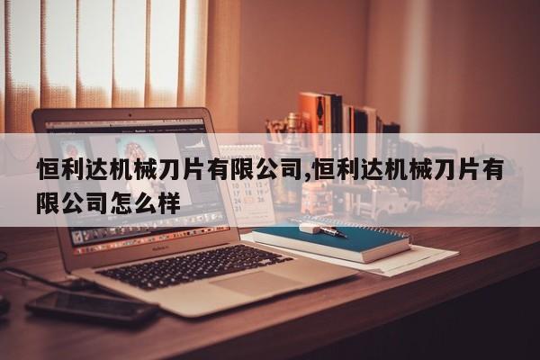 恒利达机械刀片有限公司,恒利达机械刀片有限公司怎么样