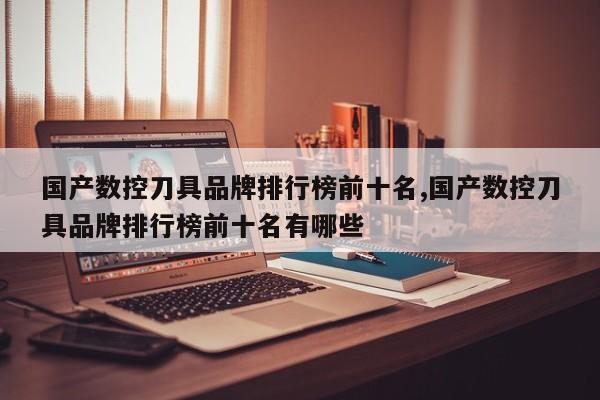 国产数控刀具品牌排行榜前十名,国产数控刀具品牌排行榜前十名有哪些