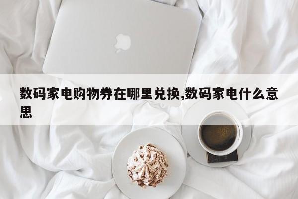 数码家电购物券在哪里兑换,数码家电什么意思