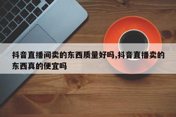 抖音直播间卖的东西质量好吗,抖音直播卖的东西真的便宜吗