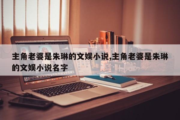 主角老婆是朱琳的文娱小说,主角老婆是朱琳的文娱小说名字