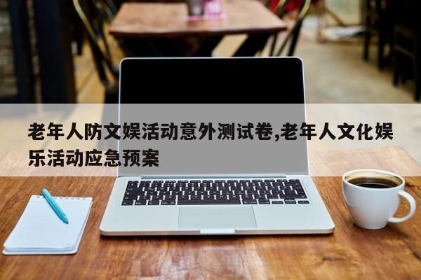 老年人防文娱活动意外测试卷,老年人文化娱乐活动应急预案