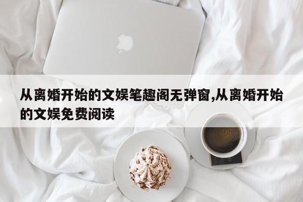 从离婚开始的文娱笔趣阁无弹窗,从离婚开始的文娱免费阅读