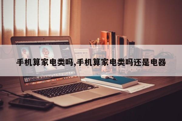 手机算家电类吗,手机算家电类吗还是电器
