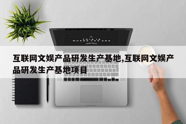互联网文娱产品研发生产基地,互联网文娱产品研发生产基地项目