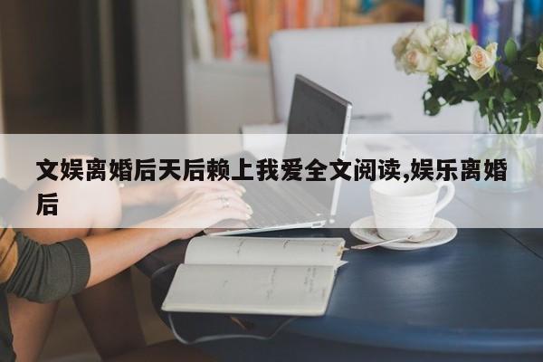 文娱离婚后天后赖上我爱全文阅读,娱乐离婚后